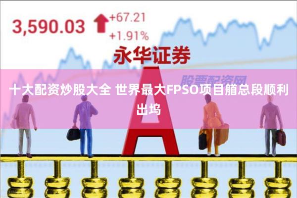 十大配资炒股大全 世界最大FPSO项目艏总段顺利出坞