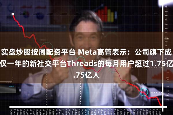 实盘炒股按周配资平台 Meta高管表示：公司旗下成立仅一年的新社交平台Threads的每月用户超过1.75亿人