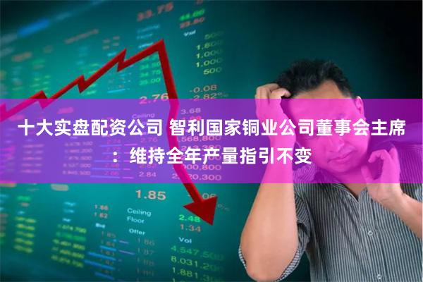 十大实盘配资公司 智利国家铜业公司董事会主席：维持全年产量指引不变