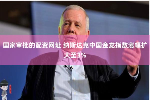 国家审批的配资网址 纳斯达克中国金龙指数涨幅扩大至3%
