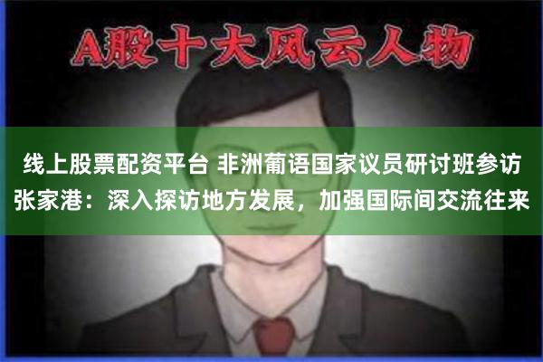 线上股票配资平台 非洲葡语国家议员研讨班参访张家港：深入探访地方发展，加强国际间交流往来