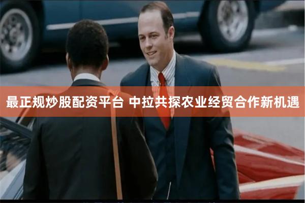 最正规炒股配资平台 中拉共探农业经贸合作新机遇