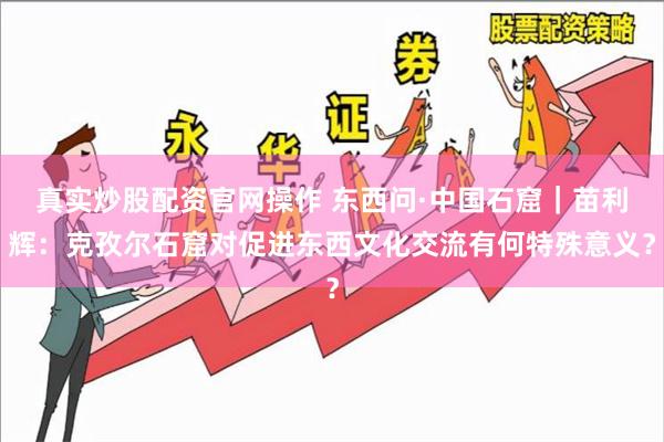 真实炒股配资官网操作 东西问·中国石窟｜苗利辉：克孜尔石窟对促进东西文化交流有何特殊意义？