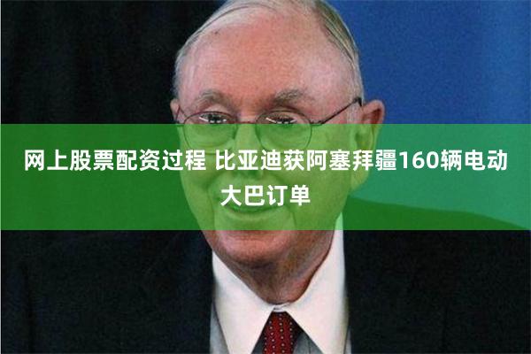 网上股票配资过程 比亚迪获阿塞拜疆160辆电动大巴订单