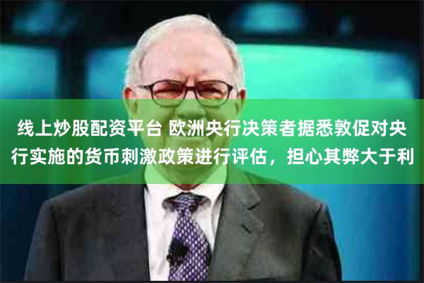 线上炒股配资平台 欧洲央行决策者据悉敦促对央行实施的货币刺激政策进行评估，担心其弊大于利