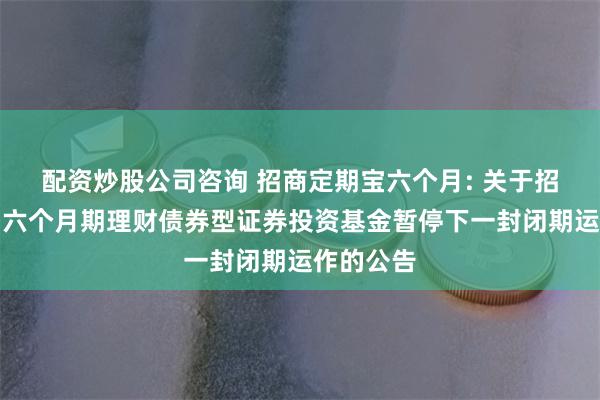 配资炒股公司咨询 招商定期宝六个月: 关于招商定期宝六个月期理财债券型证券投资基金暂停下一封闭期运作的公告