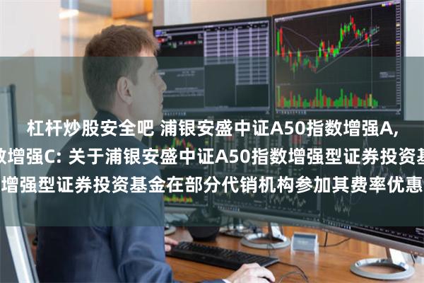 杠杆炒股安全吧 浦银安盛中证A50指数增强A,浦银安盛中证A50指数增强C: 关于浦银安盛中证A50指数增强型证券投资基金在部分代销机构参加其费率优惠活动的公告
