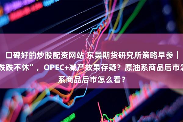 口碑好的炒股配资网站 东吴期货研究所策略早参｜油价“跌跌不休”，OPEC+减产效果存疑？原油系商品后市怎么看？