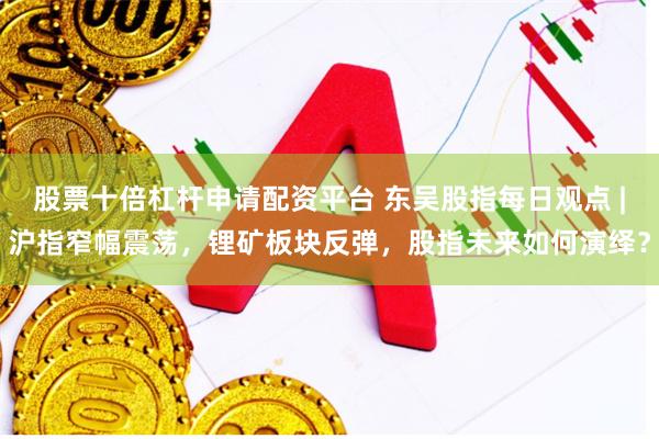 股票十倍杠杆申请配资平台 东吴股指每日观点 |沪指窄幅震荡，锂矿板块反弹，股指未来如何演绎？