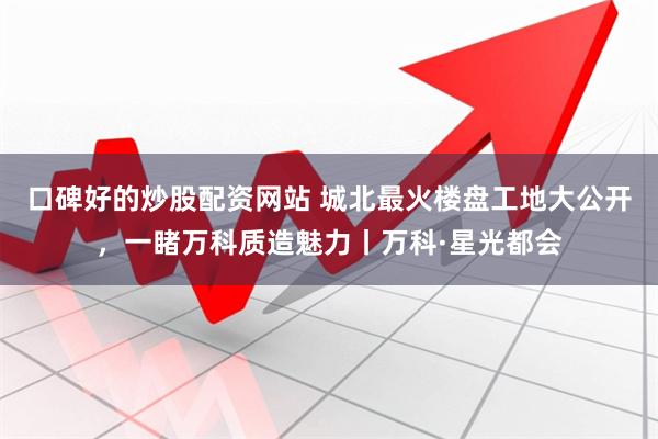 口碑好的炒股配资网站 城北最火楼盘工地大公开，一睹万科质造魅力丨万科·星光都会