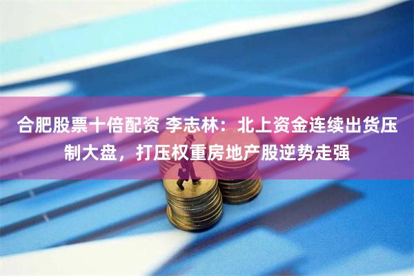 合肥股票十倍配资 李志林：北上资金连续出货压制大盘，打压权重房地产股逆势走强