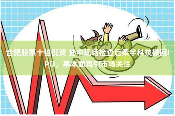合肥股票十倍配资 抽中现场检查后柔宇科技撤回IPO，基本面再引市场关注