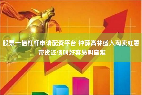 股票十倍杠杆申请配资平台 钟薛高林盛入淘卖红薯 带货还债叫好容易叫座难