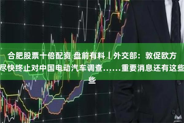 合肥股票十倍配资 盘前有料丨外交部：敦促欧方尽快终止对中国电动汽车调查……重要消息还有这些
