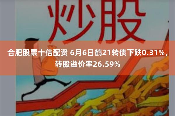 合肥股票十倍配资 6月6日鹤21转债下跌0.31%，转股溢价率26.59%
