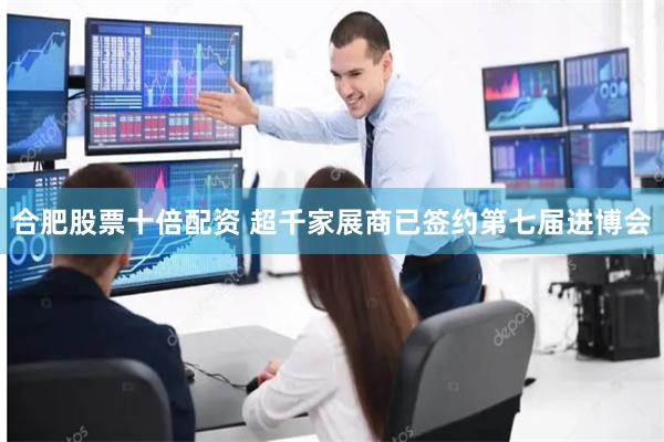 合肥股票十倍配资 超千家展商已签约第七届进博会