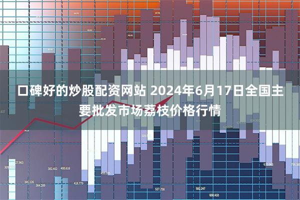 口碑好的炒股配资网站 2024年6月17日全国主要批发市场荔枝价格行情