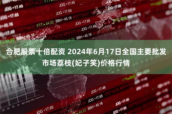 合肥股票十倍配资 2024年6月17日全国主要批发市场荔枝(妃子笑)价格行情