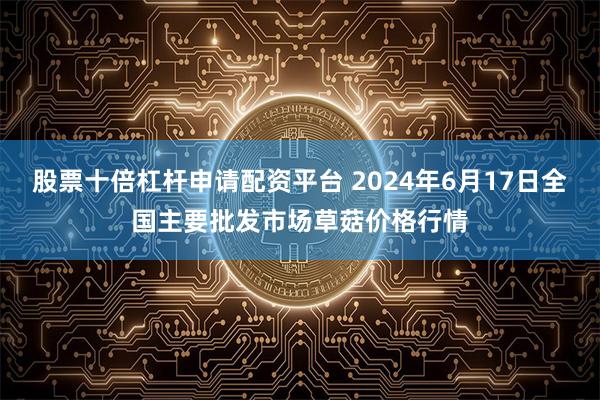 股票十倍杠杆申请配资平台 2024年6月17日全国主要批发市场草菇价格行情