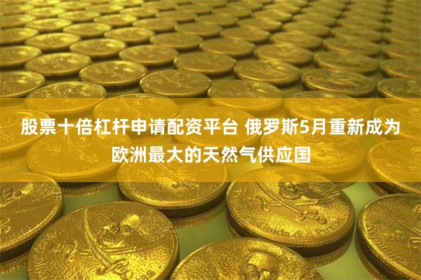 股票十倍杠杆申请配资平台 俄罗斯5月重新成为欧洲最大的天然气供应国