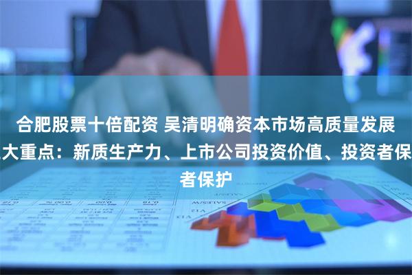 合肥股票十倍配资 吴清明确资本市场高质量发展三大重点：新质生产力、上市公司投资价值、投资者保护