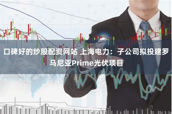 口碑好的炒股配资网站 上海电力：子公司拟投建罗马尼亚Prime光伏项目