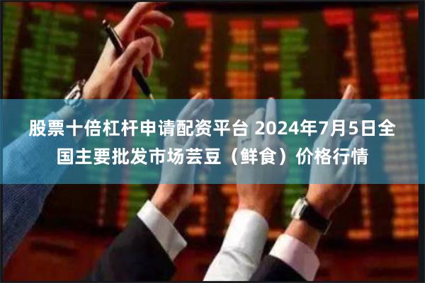 股票十倍杠杆申请配资平台 2024年7月5日全国主要批发市场芸豆（鲜食）价格行情