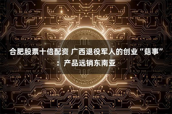 合肥股票十倍配资 广西退役军人的创业“菇事”：产品远销东南亚