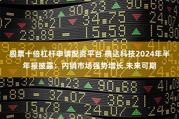 股票十倍杠杆申请配资平台 腾达科技2024年半年报披露：内销市场强势增长 未来可期