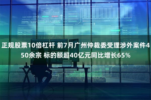 正规股票10倍杠杆 前7月广州仲裁委受理涉外案件450余宗 标的额超40亿元同比增长65%