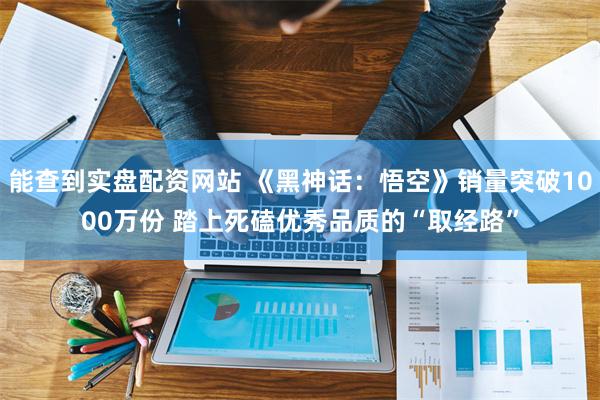 能查到实盘配资网站 《黑神话：悟空》销量突破1000万份 踏上死磕优秀品质的“取经路”