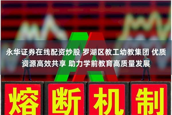 永华证券在线配资炒股 罗湖区教工幼教集团 优质资源高效共享 助力学前教育高质量发展
