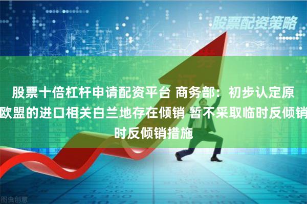 股票十倍杠杆申请配资平台 商务部：初步认定原产于欧盟的进口相关白兰地存在倾销 暂不采取临时反倾销措施