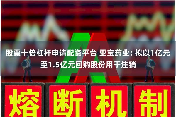 股票十倍杠杆申请配资平台 亚宝药业: 拟以1亿元至1.5亿元回购股份用于注销