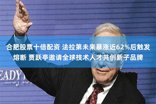 合肥股票十倍配资 法拉第未来暴涨近62%后触发熔断 贾跃亭邀请全球技术人才共创新子品牌