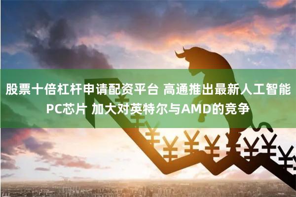 股票十倍杠杆申请配资平台 高通推出最新人工智能PC芯片 加大对英特尔与AMD的竞争