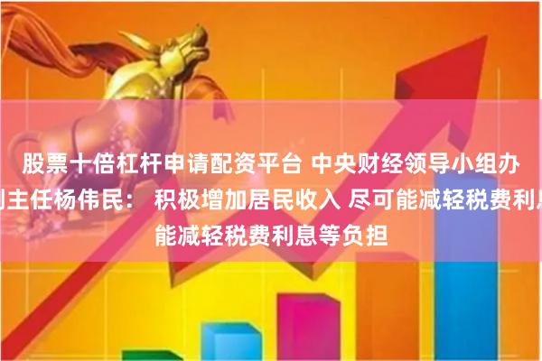 股票十倍杠杆申请配资平台 中央财经领导小组办公室原副主任杨伟民： 积极增加居民收入 尽可能减轻税费利息等负担