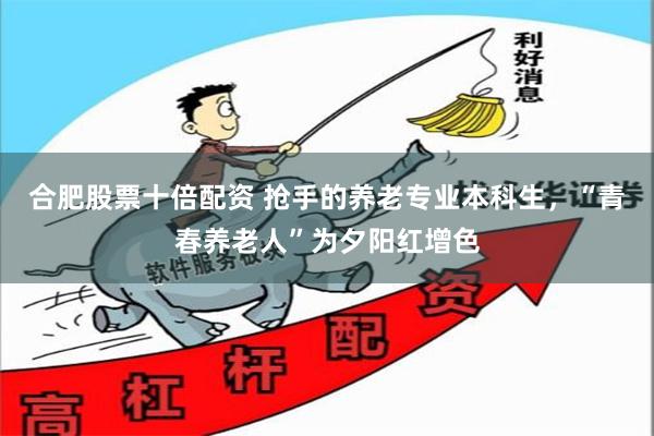 合肥股票十倍配资 抢手的养老专业本科生，“青春养老人”为夕阳红增色