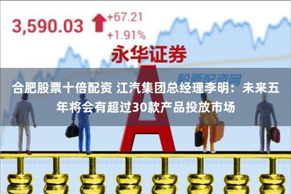 合肥股票十倍配资 江汽集团总经理李明：未来五年将会有超过30款产品投放市场