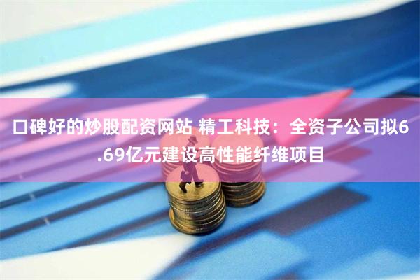 口碑好的炒股配资网站 精工科技：全资子公司拟6.69亿元建设高性能纤维项目