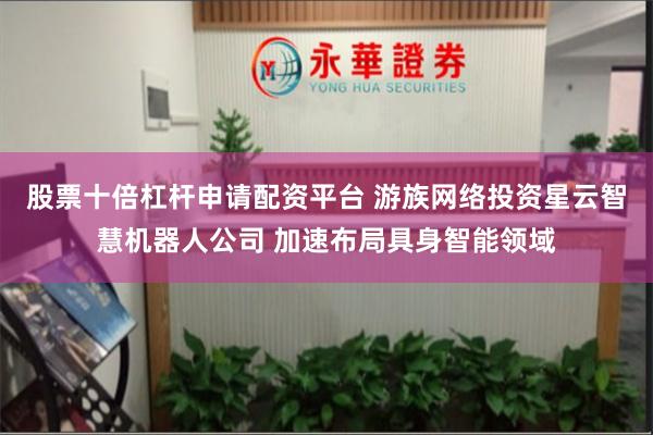 股票十倍杠杆申请配资平台 游族网络投资星云智慧机器人公司 加速布局具身智能领域