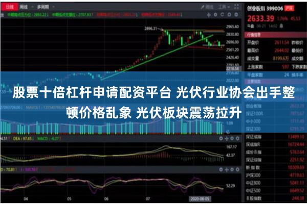股票十倍杠杆申请配资平台 光伏行业协会出手整顿价格乱象 光伏板块震荡拉升