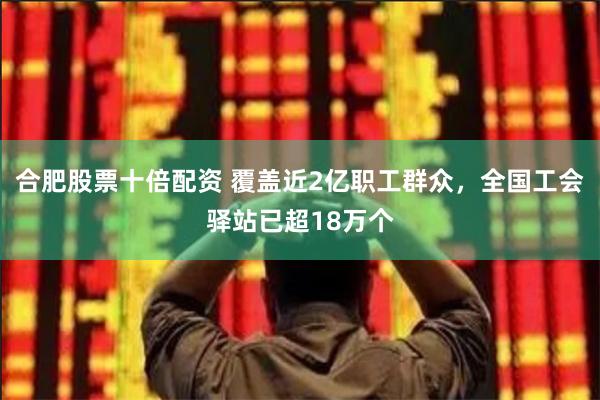 合肥股票十倍配资 覆盖近2亿职工群众，全国工会驿站已超18万个