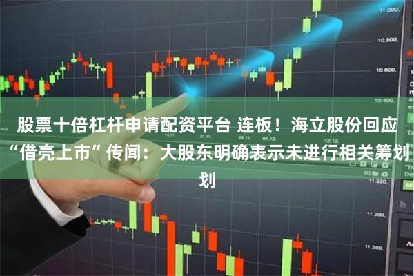 股票十倍杠杆申请配资平台 连板！海立股份回应“借壳上市”传闻：大股东明确表示未进行相关筹划