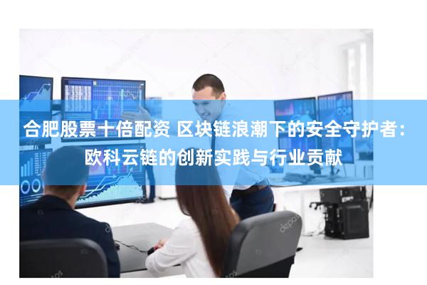 合肥股票十倍配资 区块链浪潮下的安全守护者：欧科云链的创新实践与行业贡献