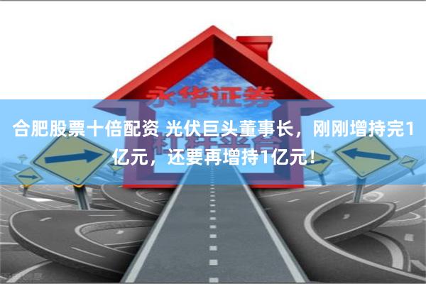 合肥股票十倍配资 光伏巨头董事长，刚刚增持完1亿元，还要再增持1亿元！
