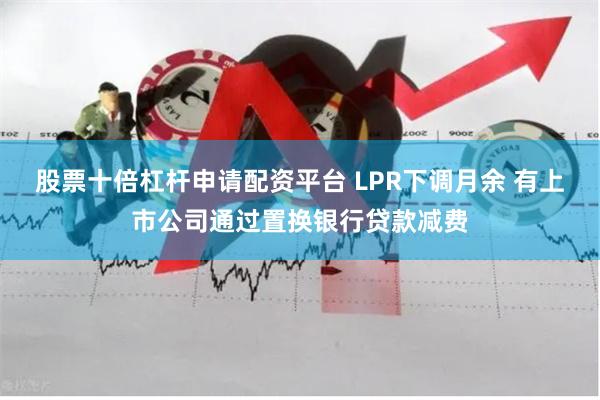 股票十倍杠杆申请配资平台 LPR下调月余 有上市公司通过置换银行贷款减费