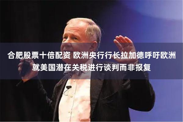 合肥股票十倍配资 欧洲央行行长拉加德呼吁欧洲就美国潜在关税进行谈判而非报复