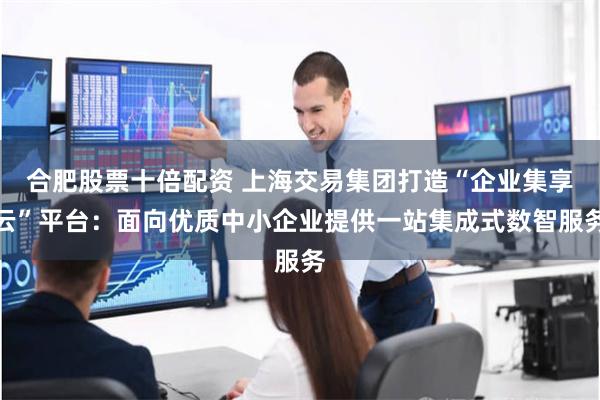 合肥股票十倍配资 上海交易集团打造“企业集享云”平台：面向优质中小企业提供一站集成式数智服务