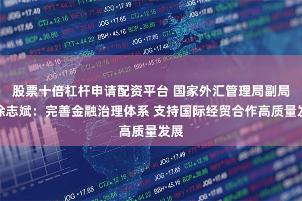 股票十倍杠杆申请配资平台 国家外汇管理局副局长徐志斌：完善金融治理体系 支持国际经贸合作高质量发展